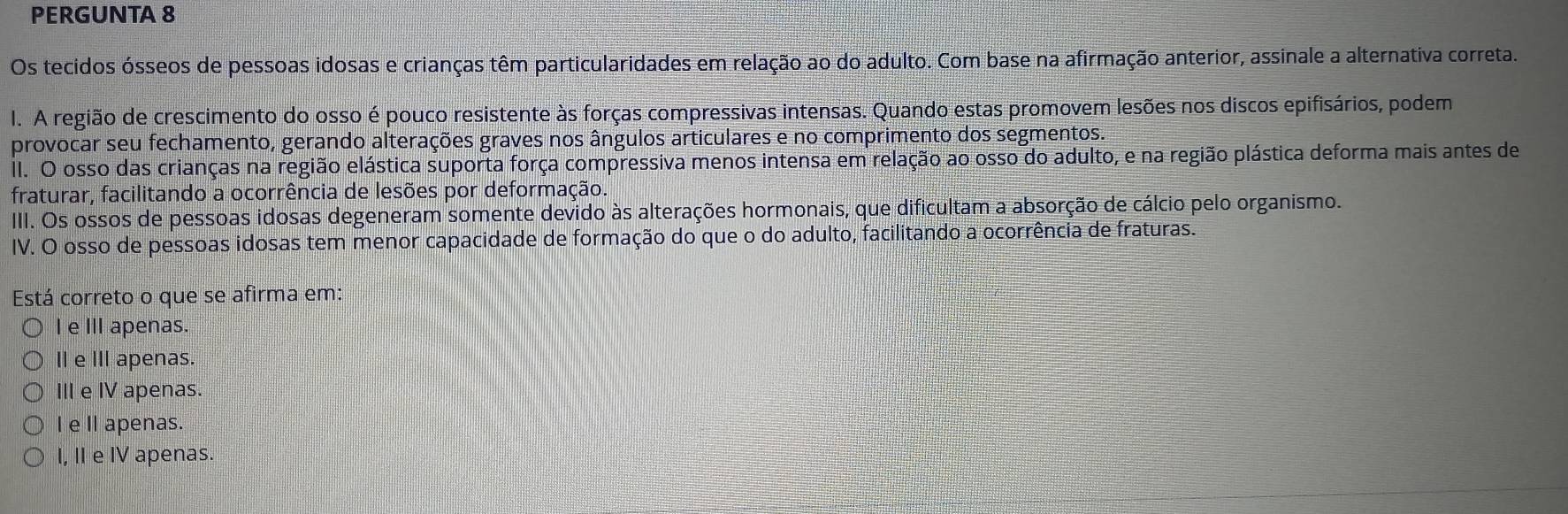 PERGUNTA 8
Os tecidos ósseos de pessoas idosas e crianças têm particularidades em relação ao do adulto. Com base na afirmação anterior, assinale a alternativa correta.
I. A região de crescimento do osso é pouco resistente às forças compressivas intensas. Quando estas promovem lesões nos discos epifisários, podem
provocar seu fechamento, gerando alterações graves nos ângulos articulares e no comprimento dos segmentos.
II. O osso das crianças na região elástica suporta força compressiva menos intensa em relação ao osso do adulto, e na região plástica deforma mais antes de
fraturar, facilitando a ocorrência de lesões por deformação
IIII. Os ossos de pessoas idosas degeneram somente devido às alterações hormonais, que dificultam a absorção de cálcio pelo organismo.
IV. O osso de pessoas idosas tem menor capacidade de formação do que o do adulto, facilitando a ocorrência de fraturas.
Está correto o que se afirma em:
I e IIIapenas.
Ⅱ e Ⅲ apenas.
III e IV apenas.
I e Il apenas.
I, II e IV apenas.