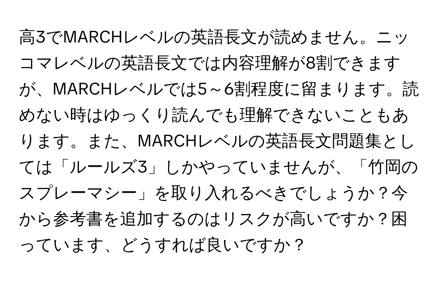 高3でMARCHレベルの英語長文が読めません。ニッコマレベルの英語長文では内容理解が8割できますが、MARCHレベルでは5～6割程度に留まります。読めない時はゆっくり読んでも理解できないこともあります。また、MARCHレベルの英語長文問題集としては「ルールズ3」しかやっていませんが、「竹岡のスプレーマシー」を取り入れるべきでしょうか？今から参考書を追加するのはリスクが高いですか？困っています、どうすれば良いですか？