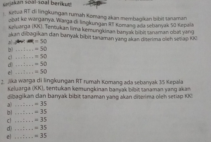 Kerjakan soal-soal berikut! 
、 Ketua RT di lingkungan rumah Komang akan membagikan bibit tanaman 
obat ke warganya. Warga di lingkungan RT Komang ada sebanyak 50 Kepala 
Keluarga (KK). Tentukan lima kemungkinan banyak bibit tanaman obat yang 
akan dibagikan dan banyak bibit tanaman yang akan diterima oleh setiap KK! 
a) s =50
b) _ =50
c) _ =50
d) _ =50
e) _ =50
2. Jika warga di lingkungan RT rumah Komang ada sebanyak 35 Kepala 
Keluarga (KK), tentukan kemungkinan banyak bibit tanaman yang akan 
dibagikan dan banyak bibit tanaman yang akan diterima oleh setiap KK! 
a) _ =35
b) _ =35
c) _ =35
d) _ =35
e) _ =35