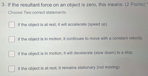 If the resultant force on an object is zero, this means: (2 Points) 
Choose Two correct statements.
If the object is at rest, it will accelerate (speed up)
If the object is in motion, it continues to move with a constant velocity.
If the object is in motion, it will decelerate (slow down) to a stop.
If the object is at rest, it remains stationary (not moving).