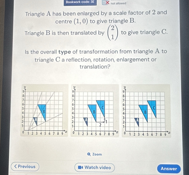 Bookwork code: 3E not allowed 
Triangle A has been enlarged by a scale factor of 2 and 
centre (1,0) to give triangle B. 
Triangle B is then translated by beginpmatrix 2 1endpmatrix to give triangle C. 
Is the overall type of transformation from triangle A to 
triangle C a reflection, rotation, enlargement or 
translation?
9
8
7
6 -
5 -
4 B
3 -
2 -
1 -
0 1 2 3 4 5 6 7 8 9
Q Zoom 
Previous Watch video Answer