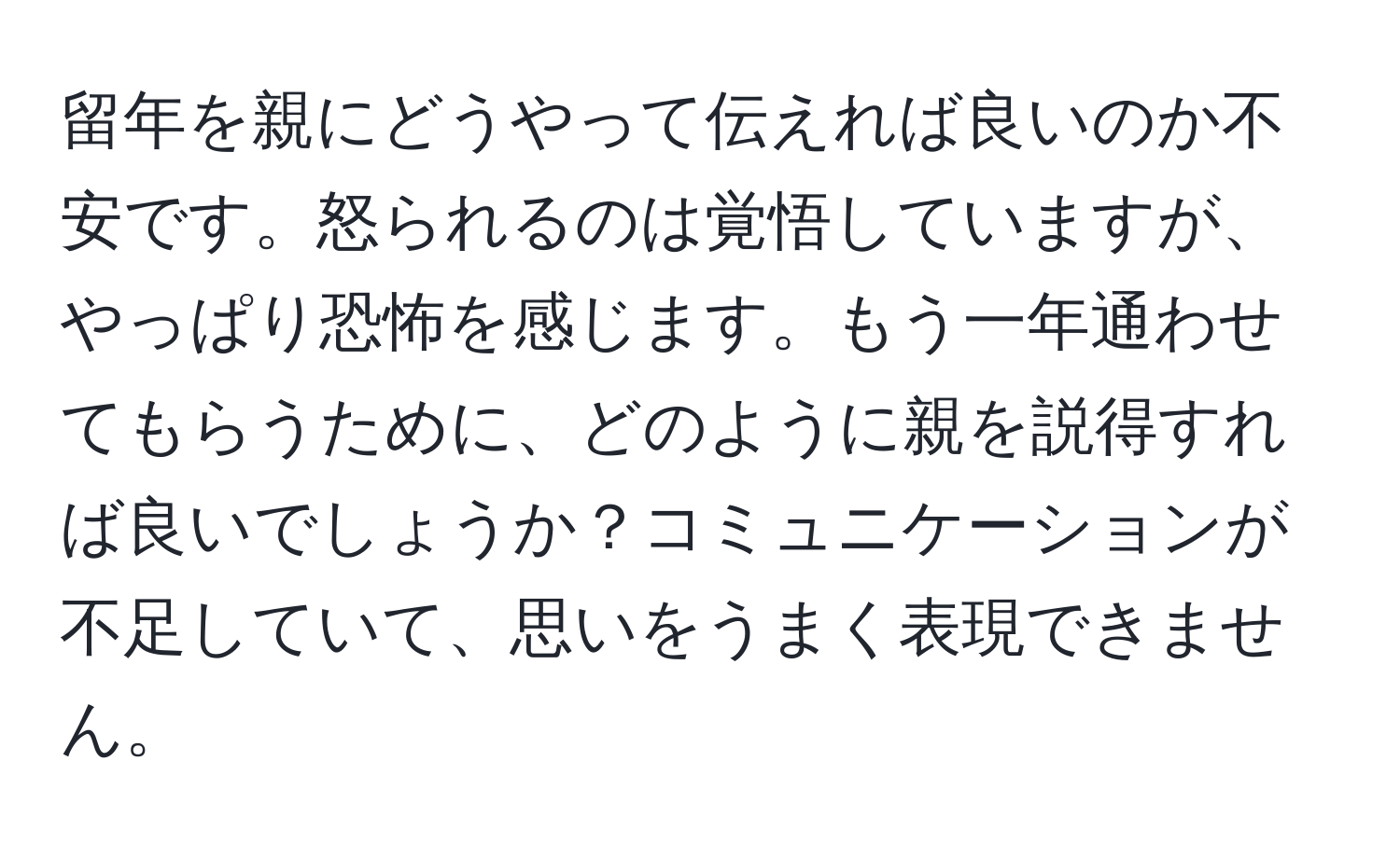 留年を親にどうやって伝えれば良いのか不安です。怒られるのは覚悟していますが、やっぱり恐怖を感じます。もう一年通わせてもらうために、どのように親を説得すれば良いでしょうか？コミュニケーションが不足していて、思いをうまく表現できません。