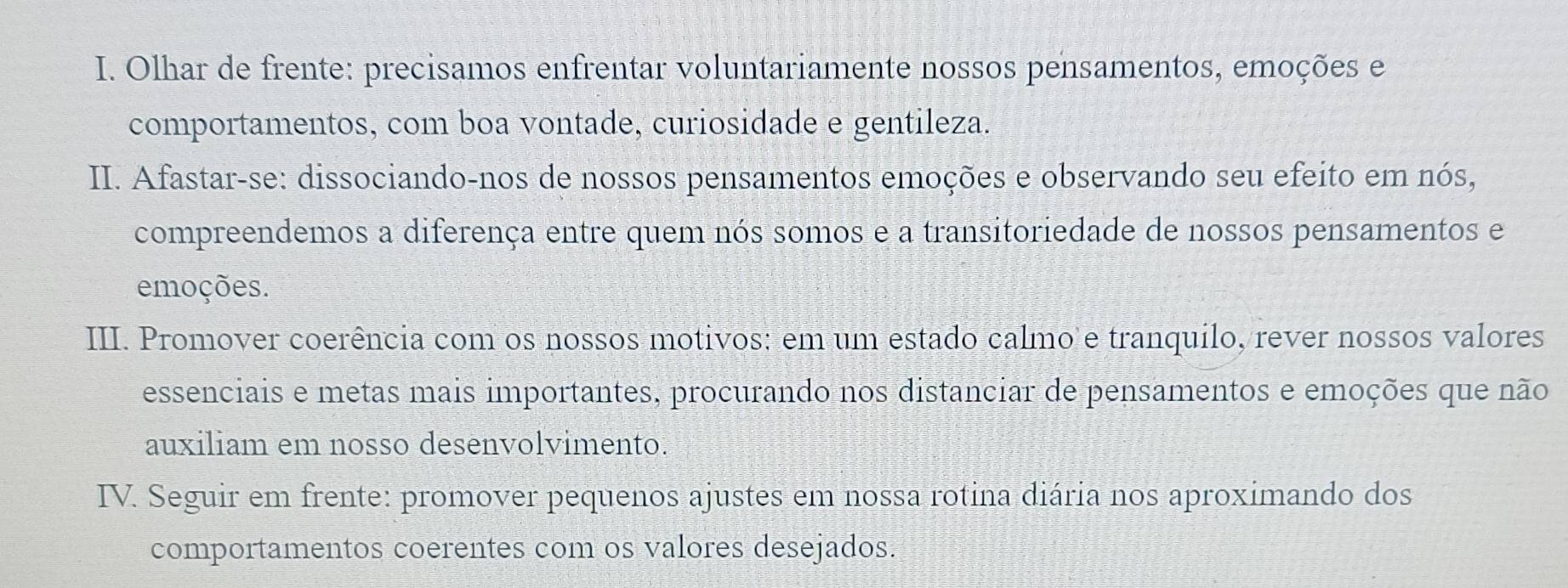 Olhar de frente: precisamos enfrentar voluntariamente nossos pensamentos, emoções e 
comportamentos, com boa vontade, curiosidade e gentileza. 
II. Afastar-se: dissociando-nos de nossos pensamentos emoções e observando seu efeito em nós, 
compreendemos a diferença entre quem nós somos e a transitoriedade de nossos pensamentos e 
emoções. 
III. Promover coerência com os nossos motivos: em um estado calmo e tranquilo, rever nossos valores 
essenciais e metas mais importantes, procurando nos distanciar de pensamentos e emoções que não 
auxiliam em nosso desenvolvimento. 
ITV. Seguir em frente: promover pequenos ajustes em nossa rotina diária nos aproximando dos 
comportamentos coerentes com os valores desejados.