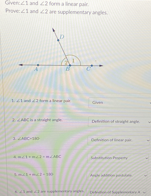 Given: ∠ 1 and ∠ 2 form a linear pair. 
Prove: ∠ 1 and ∠ 2 are supplementary angles. 
1. ∠ 1 and ∠ 2 form a linear pair. Given 
2. ∠ ABC is a straight angle. Defnition of straight angle. 
3. ∠ ABC=180° Defnition of linear pair. 
4. m∠ 1+m∠ 2=m∠ ABC Substitution Property 
5. m∠ 1+m∠ 2=180° Angle addition postulate. 
6. ∠ 1 and ∠ 2 are supplementary angles. Defnition of Supplementary A