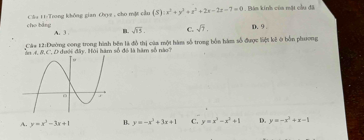 Trong không gian Oxyz , cho mặt cầu cdot au(S):x^2+y^2+z^2+2x-2z-7=0. Bán kính của mặt cầu đã
cho bằng D. 9.
A. 3.
B. sqrt(15). C. sqrt(7). 
Câu 12:Đường cong trong hình bện là đồ thị của một hàm số trong bốn hàm số được liệt kê ở bốn phương
án 4, B, C, D dưới đây. Hỏi hàm số đó là hàm số nào?
A. y=x^3-3x+1 B. y=-x^3+3x+1 C. y=x^3-x^2+1 D. y=-x^2+x-1