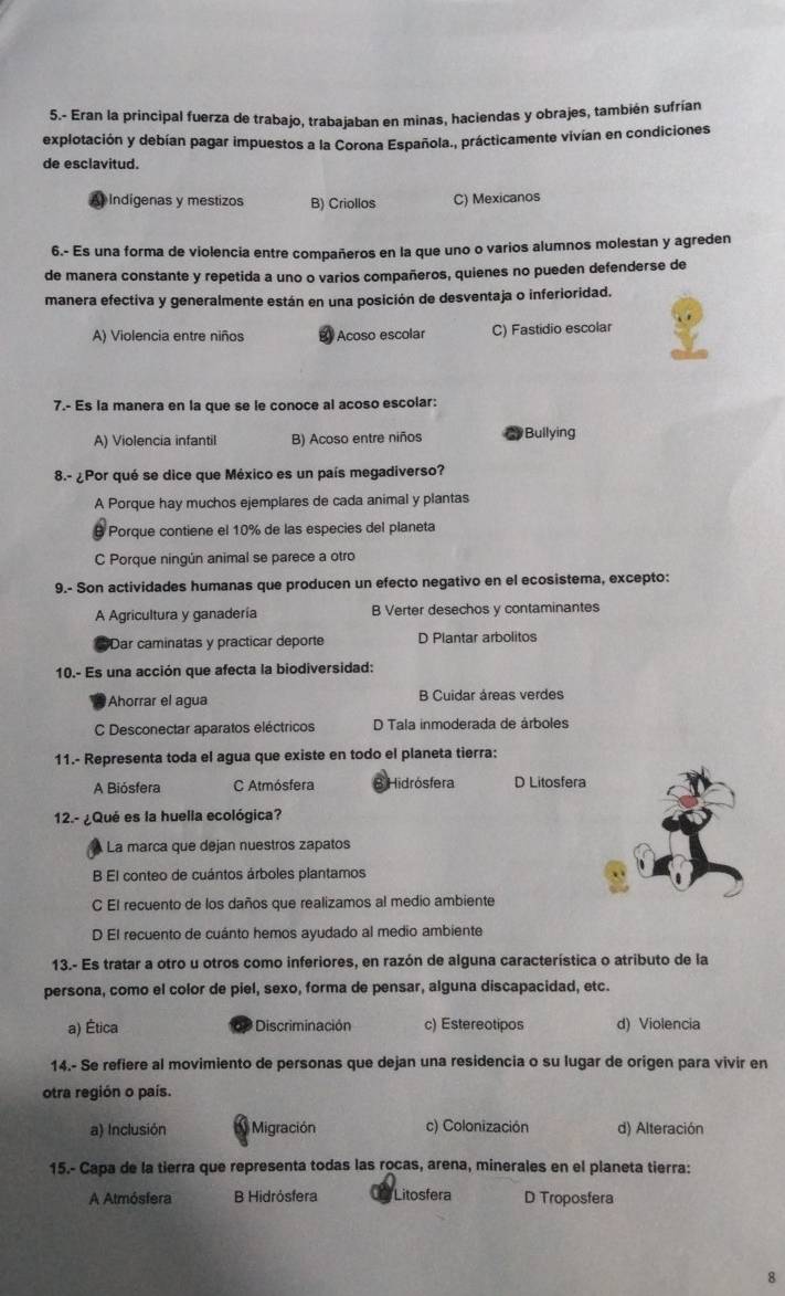 5.- Eran la principal fuerza de trabajo, trabajaban en minas, haciendas y obrajes, también sufrían
explotación y debían pagar impuestos a la Corona Española., prácticamente vivían en condiciones
de esclavitud.
Indigenas y mestizos B) Criollos C) Mexicanos
6.- Es una forma de violencia entre compañeros en la que uno o varios alumnos molestan y agreden
de manera constante y repetida a uno o varios compañeros, quienes no pueden defenderse de
manera efectiva y generalmente están en una posición de desventaja o inferioridad.
A) Violencia entre niños Acoso escolar C) Fastidio escolar
7.- Es la manera en la que se le conoce al acoso escolar:
A) Violencia infantil B) Acoso entre niños * Bullying
8.- ¿Por qué se dice que México es un país megadiverso?
A Porque hay muchos ejemplares de cada animal y plantas
Porque contiene el 10% de las especies del planeta
C Porque ningún animal se parece a otro
9.- Son actividades humanas que producen un efecto negativo en el ecosistema, excepto:
A Agricultura y ganadería B Verter desechos y contaminantes
Dar caminatas y practicar deporte D Plantar arbolitos
10.- Es una acción que afecta la biodiversidad:
Ahorrar el agua B Cuidar áreas verdes
C Desconectar aparatos eléctricos D Tala inmoderada de árboles
11.- Representa toda el agua que existe en todo el planeta tierra:
A Biósfera C Atmósfera B Hidrósfera D Litosfera
12.- ¿Qué es la huella ecológica?
La marca que dejan nuestros zapatos
B El conteo de cuántos árboles plantamos
C El recuento de los daños que realizamos al medio ambiente
D El recuento de cuánto hemos ayudado al medio ambiente
13.- Es tratar a otro u otros como inferiores, en razón de alguna característica o atributo de la
persona, como el color de piel, sexo, forma de pensar, alguna discapacidad, etc.
a) Ética dP Discriminación c) Estereotipos d) Violencia
14.- Se refiere al movimiento de personas que dejan una residencia o su lugar de origen para vivir en
otra región o país.
a) Inclusión  Migración c) Colonización d) Alteración
15.- Capa de la tierra que representa todas las rocas, arena, minerales en el planeta tierra:
A Atmósfera B Hidrósfera Litosfera D Troposfera
8