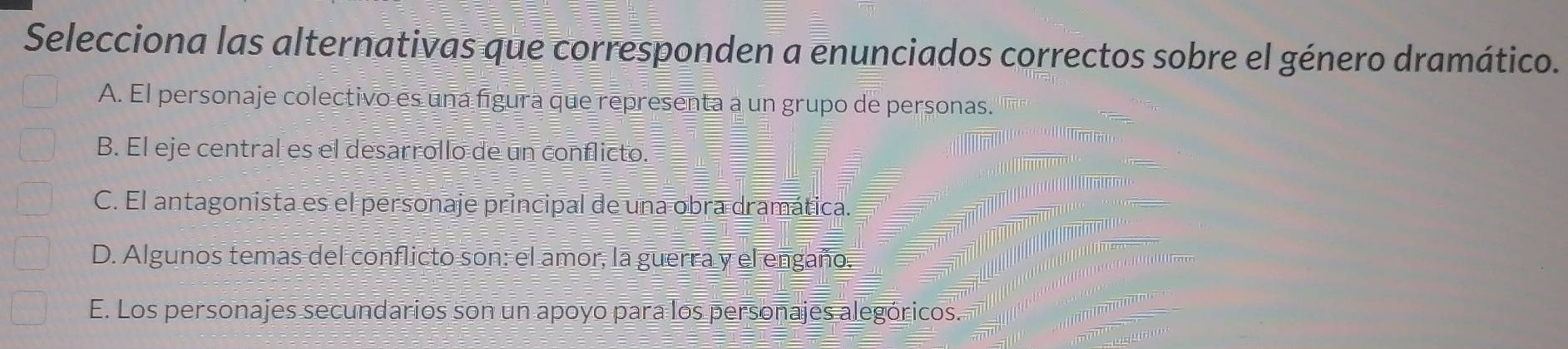 Selecciona las alternativas que corresponden a enunciados correctos sobre el género dramático.
A. El personaje colectivo es una figura que representa a un grupo de personas.
B. El eje central es el desarrollo de un conflicto.
C. El antagonista es el personaje principal de una obra dramática.
D. Algunos temas del conflicto son: el amor, la guerra y el engaño.
E. Los personajes secundarios son un apoyo para los personajes alegóricos.