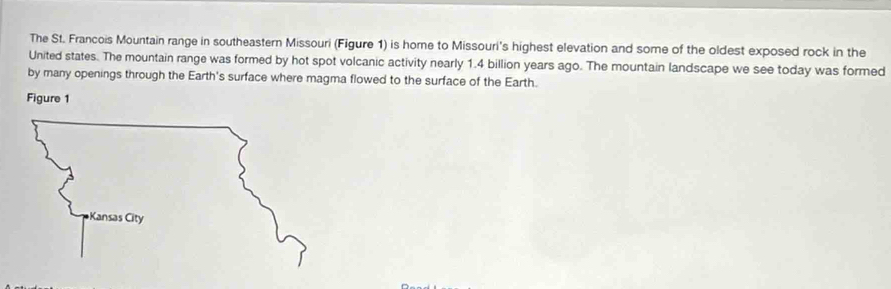 The St. Francois Mountain range in southeastern Missouri (Figure 1) is home to Missouri's highest elevation and some of the oldest exposed rock in the 
United states. The mountain range was formed by hot spot volcanic activity nearly 1.4 billion years ago. The mountain landscape we see today was formed 
by many openings through the Earth's surface where magma flowed to the surface of the Earth. 
Figure 1