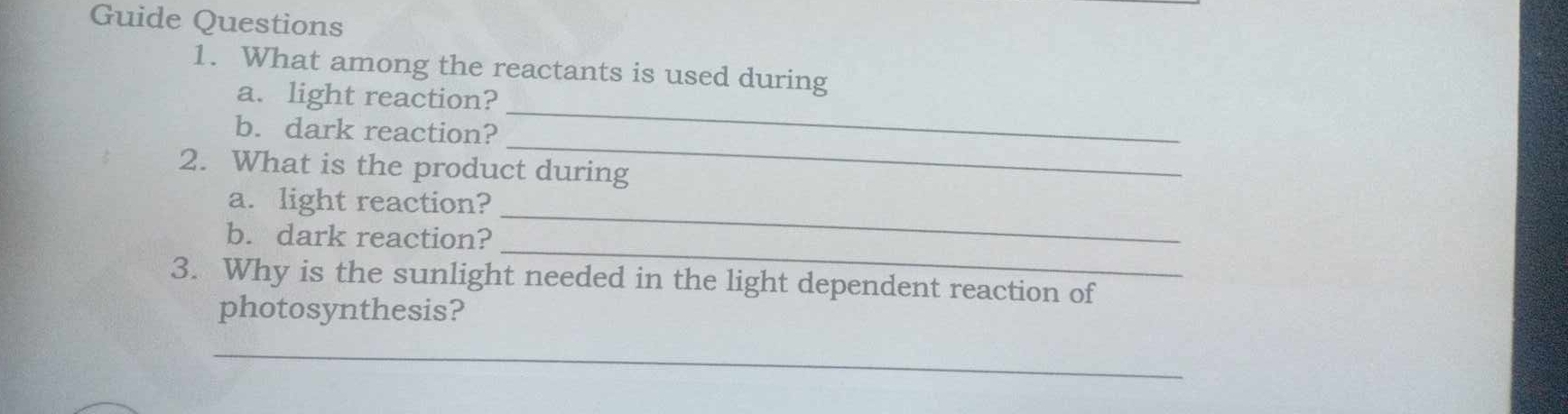 Guide Questions 
1. What among the reactants is used during 
_ 
a. light reaction? 
_ 
b. dark reaction? 
2. What is the product during 
_ 
a. light reaction? 
_ 
b. dark reaction? 
3. Why is the sunlight needed in the light dependent reaction of 
photosynthesis? 
_