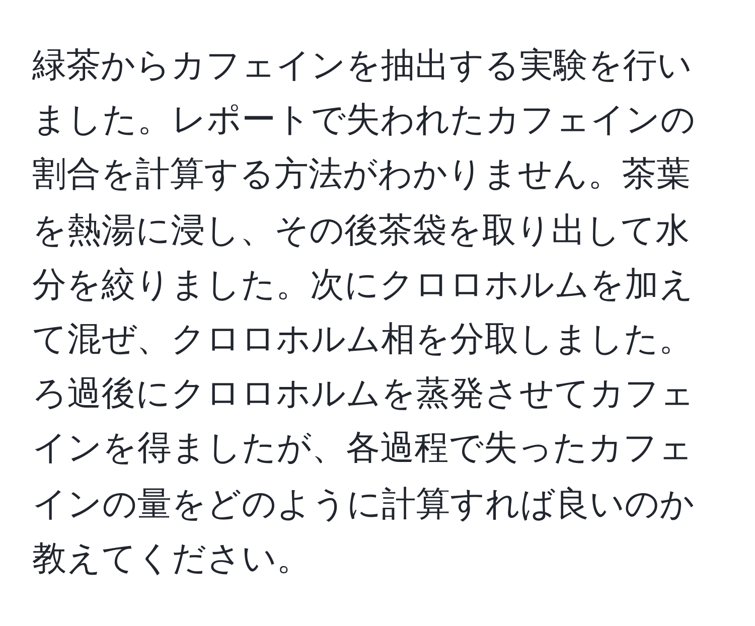 緑茶からカフェインを抽出する実験を行いました。レポートで失われたカフェインの割合を計算する方法がわかりません。茶葉を熱湯に浸し、その後茶袋を取り出して水分を絞りました。次にクロロホルムを加えて混ぜ、クロロホルム相を分取しました。ろ過後にクロロホルムを蒸発させてカフェインを得ましたが、各過程で失ったカフェインの量をどのように計算すれば良いのか教えてください。