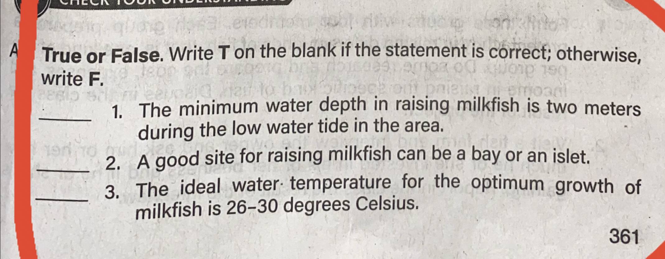 A True or False. Write T on the blank if the statement is correct; otherwise, 
write F. 
_1. The minimum water depth in raising milkfish is two meters
during the low water tide in the area. 
_2. A good site for raising milkfish can be a bay or an islet. 
_3. The ideal water temperature for the optimum growth of 
milkfish is 26-30 degrees Celsius.
361