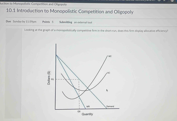 Juction to Monopolistic Competition and Oligopoly 
10.1 Introduction to Monopolistic Competition and Oligopoly 
Due Sunday by 11:59pm Points 5 Submitting an external tool 
Looking at the graph of a monopolistically competitive firm in the short-run, does this firm display allocative efficiency?