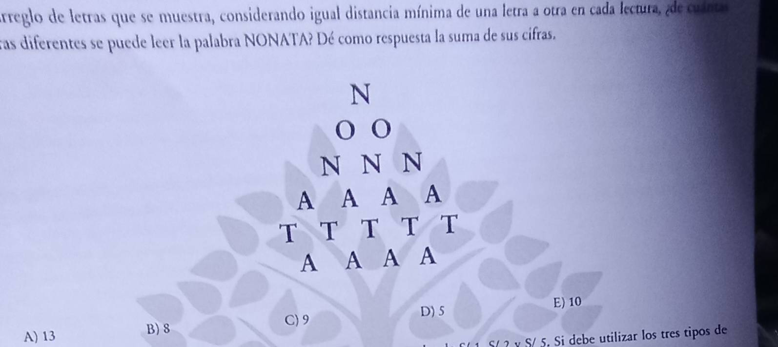 arreglo de letras que se muestra, considerando igual distancia mínima de una letra a otra en cada lectura, de cuinta
ras diferentes se puede leer la palabra NONATA? Dé como respuesta la suma de sus cifras.
N
o o
N N N
A A A A
T T T T T
A A A A
D) 5
E) 10
A) 13 B) 8
C) 9
Sự ? v S/ 5. Si debe utilizar los tres tipos de