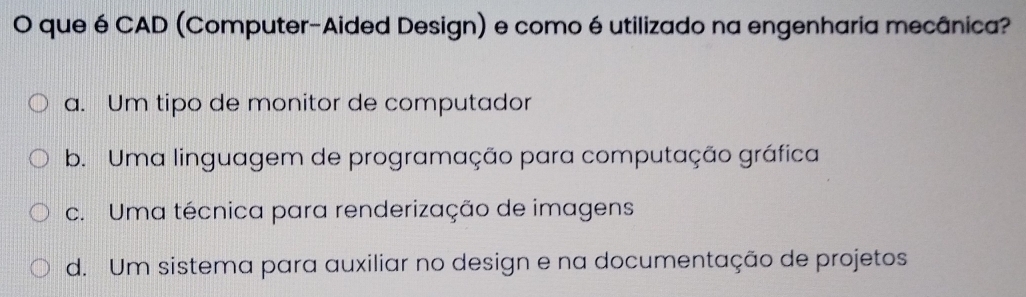 que é CAD (Computer-Aided Design) e comoé utilizado na engenharia mecânica?
a. Um tipo de monitor de computador
b. Uma linguagem de programação para computação gráfica
c. Uma técnica para renderização de imagens
d. Um sistema para auxiliar no design e na documentação de projetos