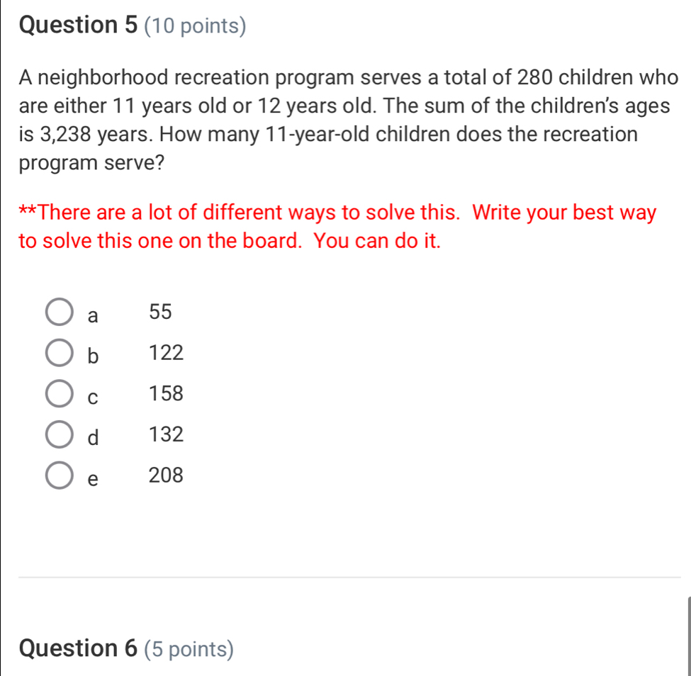 A neighborhood recreation program serves a total of 280 children who
are either 11 years old or 12 years old. The sum of the children's ages
is 3,238 years. How many 11-year-old children does the recreation
program serve?
**There are a lot of different ways to solve this. Write your best way
to solve this one on the board. You can do it.
a 55
b 122
C 158
d 132
e 208
Question 6 (5 points)