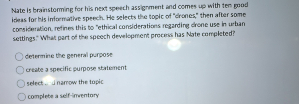 Nate is brainstorming for his next speech assignment and comes up with ten good
ideas for his informative speech. He selects the topic of "drones," then after some
consideration, refines this to "ethical considerations regarding drone use in urban
settings." What part of the speech development process has Nate completed?
determine the general purpose
create a specific purpose statement
select and narrow the topic
complete a self-inventory