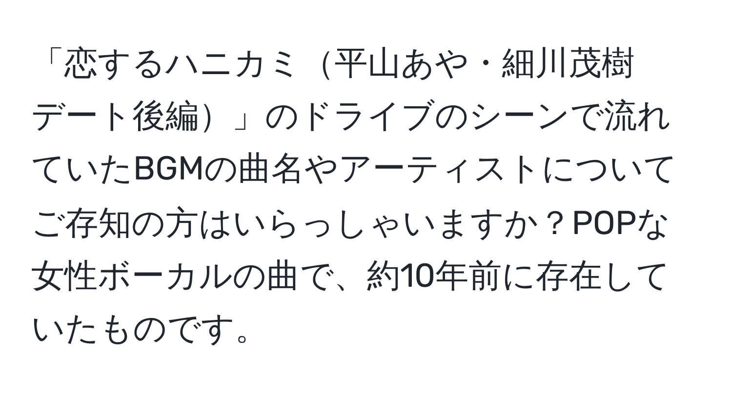 「恋するハニカミ平山あや・細川茂樹　デート後編」のドライブのシーンで流れていたBGMの曲名やアーティストについてご存知の方はいらっしゃいますか？POPな女性ボーカルの曲で、約10年前に存在していたものです。