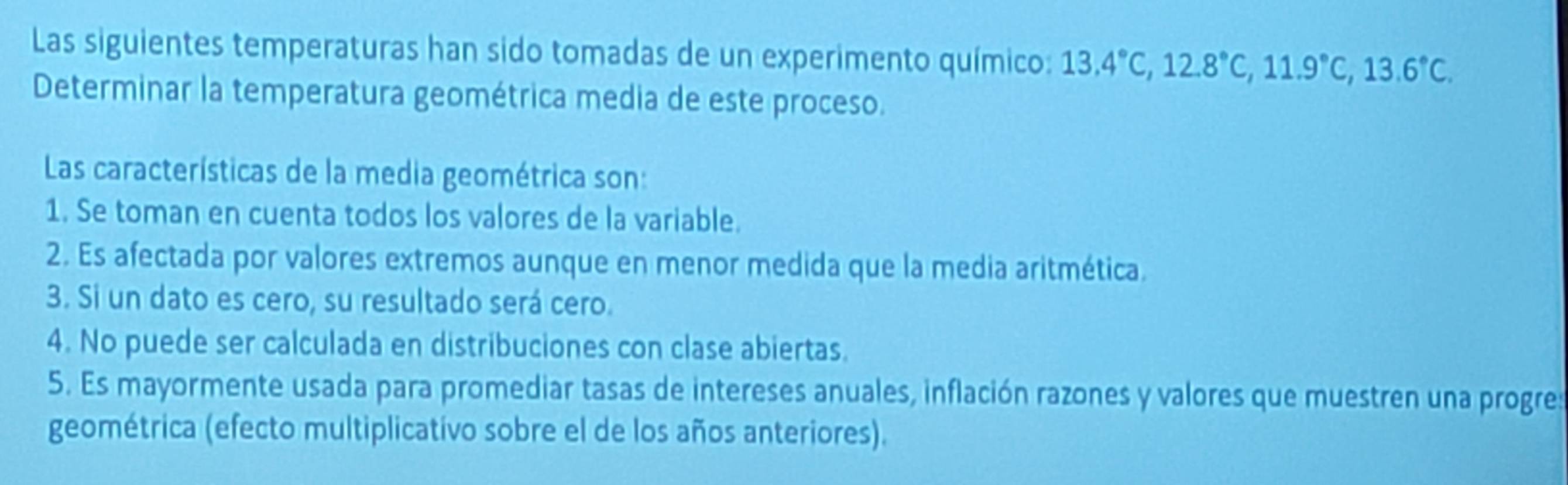 Las siguientes temperaturas han sido tomadas de un experimento químico: 13.4°C, 12.8°C, 11.9°C, 13.6°C. 
Determinar la temperatura geométrica media de este proceso.
Las características de la media geométrica son:
1. Se toman en cuenta todos los valores de la variable.
2. Es afectada por valores extremos aunque en menor medida que la media aritmética.
3. Si un dato es cero, su resultado será cero.
4. No puede ser calculada en distribuciones con clase abiertas.
5. Es mayormente usada para promediar tasas de intereses anuales, inflación razones y valores que muestren una progres
geométrica (efecto multiplicatívo sobre el de los años anteriores).