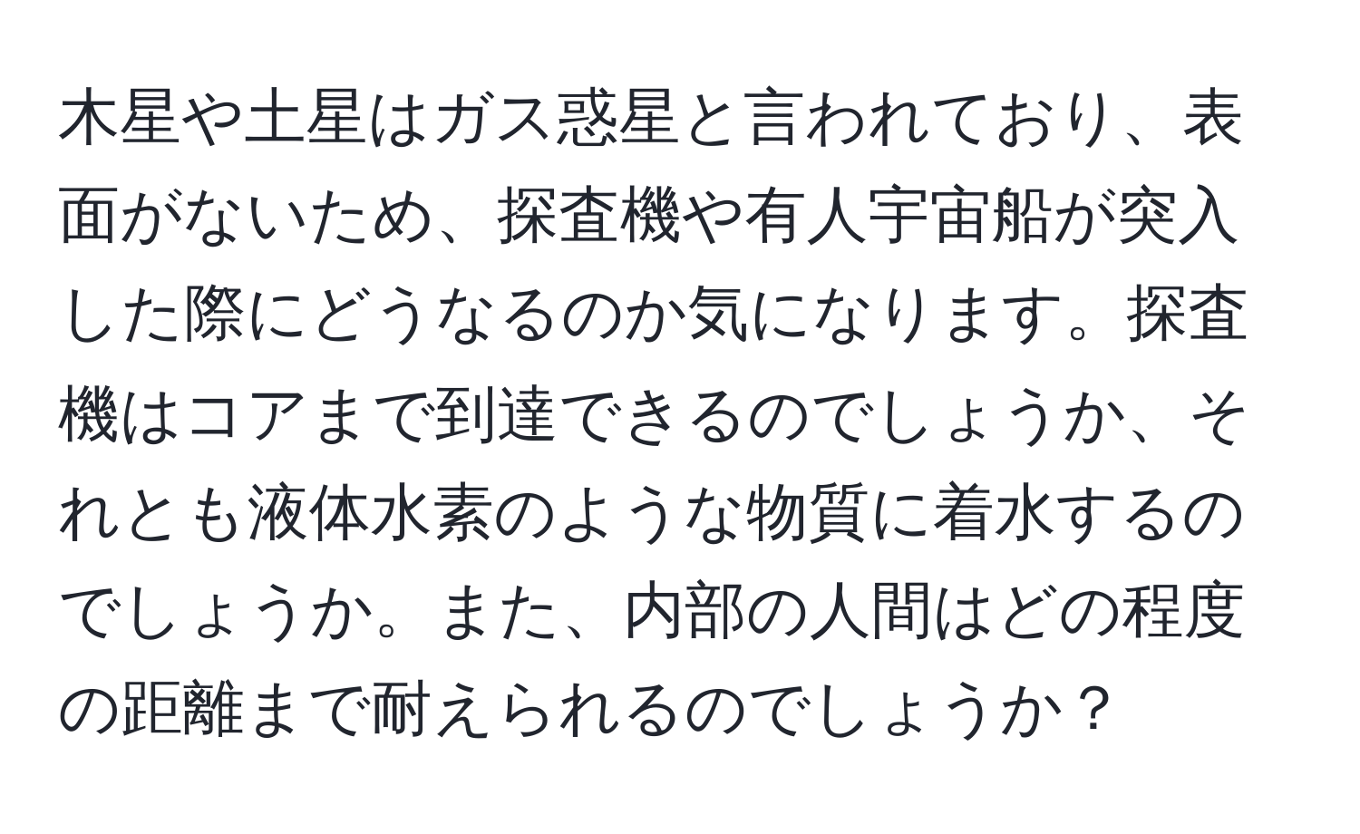 木星や土星はガス惑星と言われており、表面がないため、探査機や有人宇宙船が突入した際にどうなるのか気になります。探査機はコアまで到達できるのでしょうか、それとも液体水素のような物質に着水するのでしょうか。また、内部の人間はどの程度の距離まで耐えられるのでしょうか？