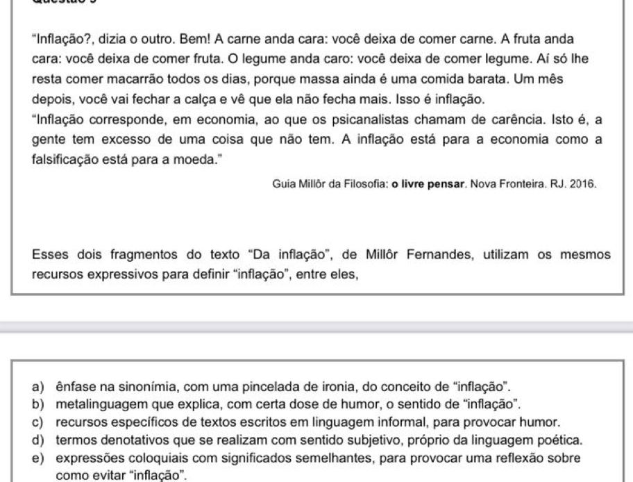 "Inflação?, dizia o outro. Bem! A carne anda cara: você deixa de comer carne. A fruta anda
cara: você deixa de comer fruta. O legume anda caro: você deixa de comer legume. Aí só lhe
resta comer macarrão todos os dias, porque massa ainda é uma comida barata. Um mês
depois, você vai fechar a calça e vê que ela não fecha mais. Isso é inflação.
"Inflação corresponde, em economia, ao que os psicanalistas chamam de carência. Isto é, a
gente tem excesso de uma coisa que não tem. A inflação está para a economia como a
falsificação está para a moeda."
Guia Millôr da Filosofia: o Iivre pensar. Nova Fronteira. RJ. 2016.
Esses dois fragmentos do texto “Da inflação”, de Millôr Fernandes, utilizam os mesmos
recursos expressivos para definir “inflação”, entre eles,
a) ênfase na sinonímia, com uma pincelada de ironia, do conceito de “inflação”.
b) metalinguagem que explica, com certa dose de humor, o sentido de “inflação”.
c) recursos específicos de textos escritos em linguagem informal, para provocar humor.
d) termos denotativos que se realizam com sentido subjetivo, próprio da linguagem poética.
e) expressões coloquiais com significados semelhantes, para provocar uma reflexão sobre
como evitar “inflação”.