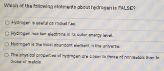 Which of the following statments about hydrogen is FALSE?
Hydrogen is useful as rocket fuel.
Hydragen has two electrons in its outer energy level.
Hydrogen is the most abundant element in the universe.
The physical properties of hydrogen are closer to those of nonmetals than to
those of metals.