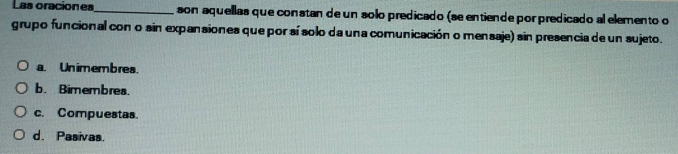 Las oraciones_ son aquellas que constan de un solo predicado (se entiende por predicado al elemento o
grupo funcional cono sin expansiones que por sí solo da una comunicación o mensaje) sin presencia de un sujeto.
a. Unimembres.
b. Bimembres.
c. Compuestas.
d. Pasivas.