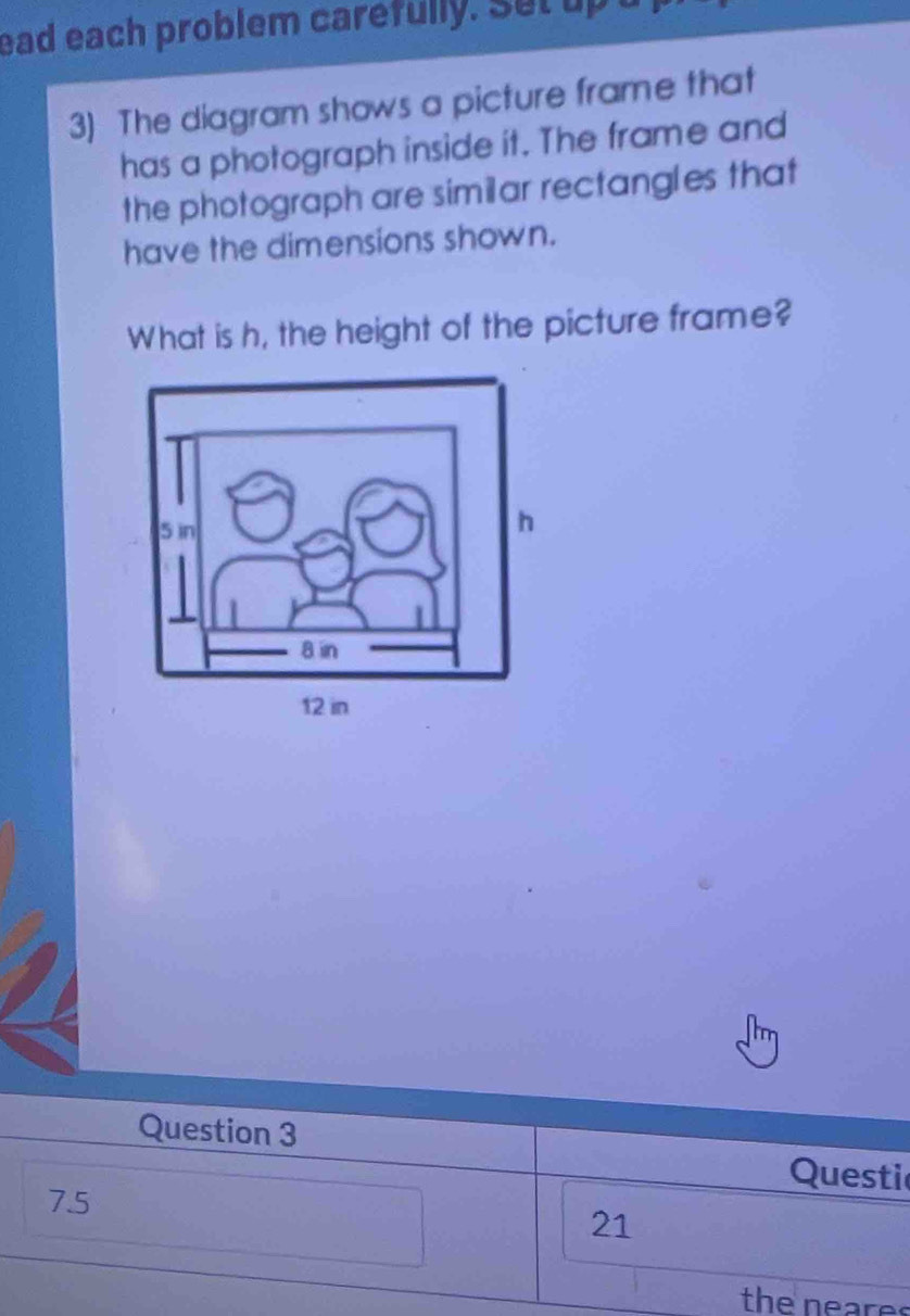 ead each problem carefully. Set up 
3) The diagram shows a picture frame that 
has a photograph inside it. The frame and 
the photograph are similar rectangles that 
have the dimensions shown. 
What is h, the height of the picture frame? 
Question 3 
Questi 
7.5 
21 
the neares