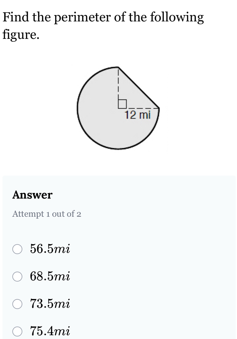 Find the perimeter of the following
figure.
Answer
Attempt 1 out of 2
56.5mi
68.5mi
73.5mi
75.4mi