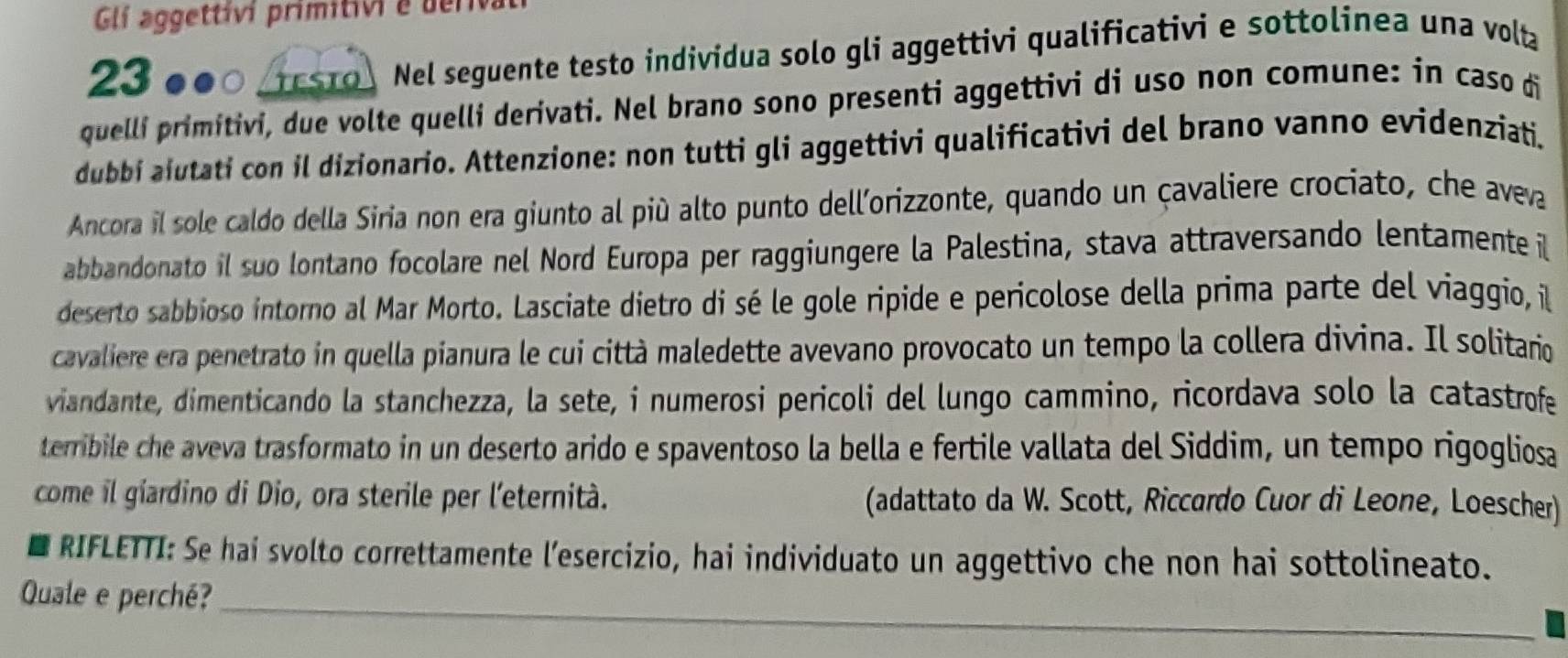 Glí aggettívi primitivi e deriva
230●0 s1 Nel seguente testo individua solo gli aggettivi qualificativi e sottolinea una volta 
quellí primitivi, due volte quelli derivati. Nel brano sono presenti aggettivi di uso non comune: in caso di 
dubbi aiutati con il dizionario. Attenzione: non tutti gli aggettivi qualificativi del brano vanno evidenziati. 
Ancora il sole caldo della Siria non era giunto al piú alto punto dell'orizzonte, quando un çavaliere crociato, che aveva 
abbandonato il suo lontano focolare nel Nord Europa per raggiungere la Palestina, stava attraversando lentamente l 
deserto sabbioso intorno al Mar Morto. Lasciate dietro di sé le gole ripide e pericolose della prima parte del viaggio, il 
cavaliere era penetrato in quella pianura le cui città maledette avevano provocato un tempo la collera divina. Il solitario 
viandante, dimenticando la stanchezza, la sete, i numerosi pericoli del lungo cammino, ricordava solo la catastrofe 
terribile che aveva trasformato in un deserto arido e spaventoso la bella e fertile vallata del Siddim, un tempo rigogliosa 
come il giardino di Dio, ora sterile per l'eternità. (adattato da W. Scott, Riccardo Cuor di Leone, Loescher) 
RIFLETTI: Se hai svolto correttamente l'esercizio, hai individuato un aggettivo che non hai sottolineato. 
Quale e perché?_