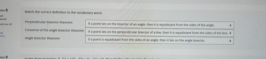 stion 8 Match the correct definition to the vocabulary word.
vered yet
xed out of Perpendicular bisector theorem
Converse of the angle bisector the
ag
tion Angle bisector theorem 
stion 9 In the diagram beley