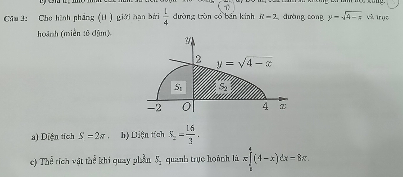 trị no 1 ong có tâm dor xung.
1)
Câu 3: Cho hình phẳng (H ) giới hạn bởi  1/4  đường tròn có bán kính R=2 ,dường cong y=sqrt(4-x) và trục
hoành (miền tô đậm).
a) Diện tích S_1=2π . b) Diện tích S_2= 16/3 .
c) Thể tích vật thể khi quay phần quanh trục hoành là S_2
π ∈tlimits _0^4(4-x)dx=8π .