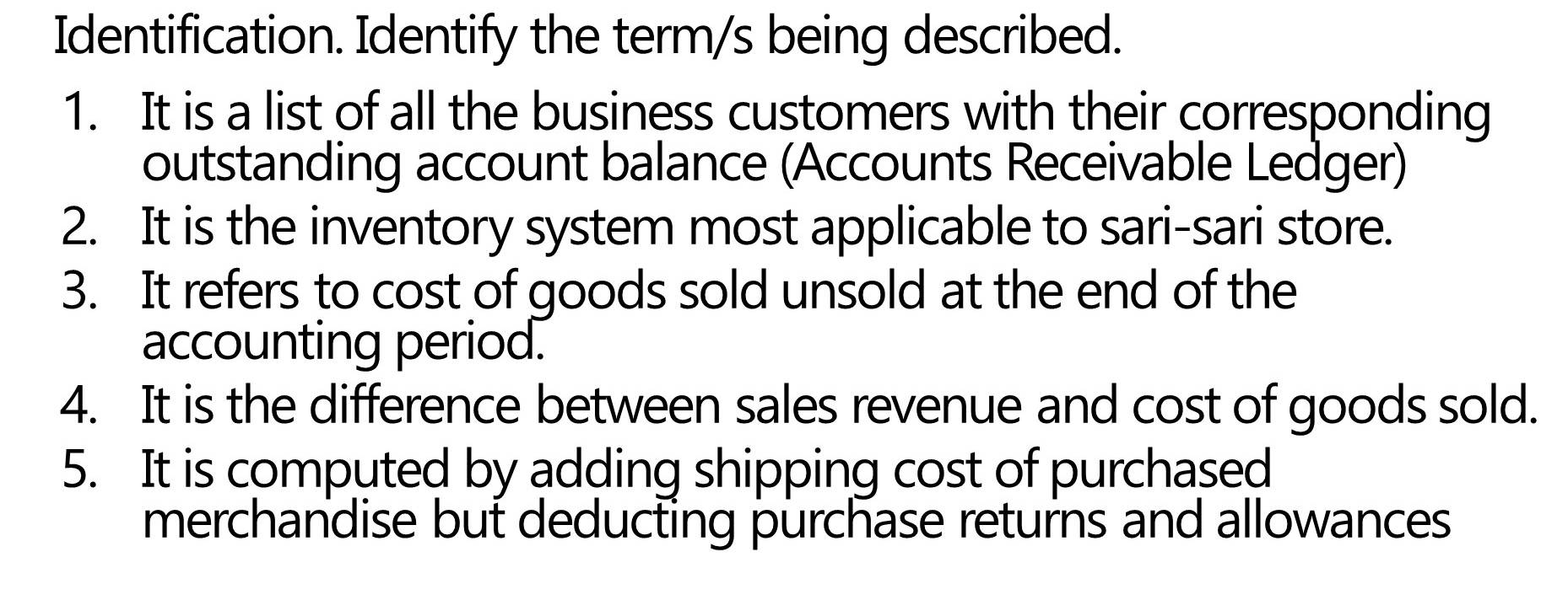 Identification. Identify the term/s being described. 
1. It is a list of all the business customers with their corresponding 
outstanding account balance (Accounts Receivable Ledger) 
2. It is the inventory system most applicable to sari-sari store. 
3. It refers to cost of goods sold unsold at the end of the 
accounting period. 
4. It is the difference between sales revenue and cost of goods sold. 
5. It is computed by adding shipping cost of purchased 
merchandise but deducting purchase returns and allowances