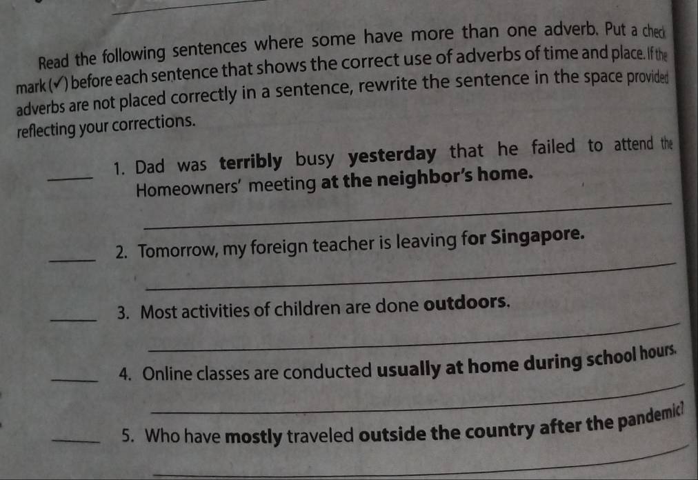 Read the following sentences where some have more than one adverb. Put a ched 
mark (✔) before each sentence that shows the correct use of adverbs of time and place. If the 
adverbs are not placed correctly in a sentence, rewrite the sentence in the space provided 
reflecting your corrections. 
1. Dad was terribly busy yesterday that he failed to attend the 
_ 
_Homeowners’ meeting at the neighbor’s home. 
_ 
_2. Tomorrow, my foreign teacher is leaving for Singapore. 
_ 
_3. Most activities of children are done outdoors. 
_ 
_4. Online classes are conducted usually at home during school hours. 
_ 
_5. Who have mostly traveled outside the country after the pandemic?