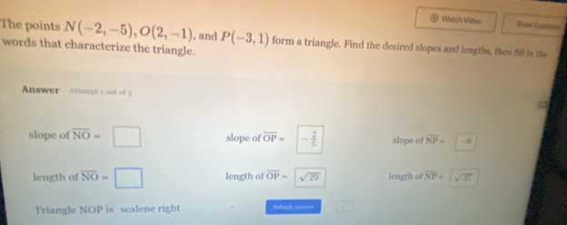 Watch Video Shove Exastoles 
The points N(-2,-5), O(2,-1) , and P(-3,1) form a triangle. Find the desired slopes and lengths, then fill in the 
words that characterize the triangle. 
Answer Attempt 1 out of 3 
slope of overline NO=□ slope of overline OP= - 2/5  slope of overline NP=-6
length of overline NO=□ length of overline OP=sqrt(29) length of overline NP=sqrt(37)
Triangle NOP is scalene right Sahmik Ana=== V