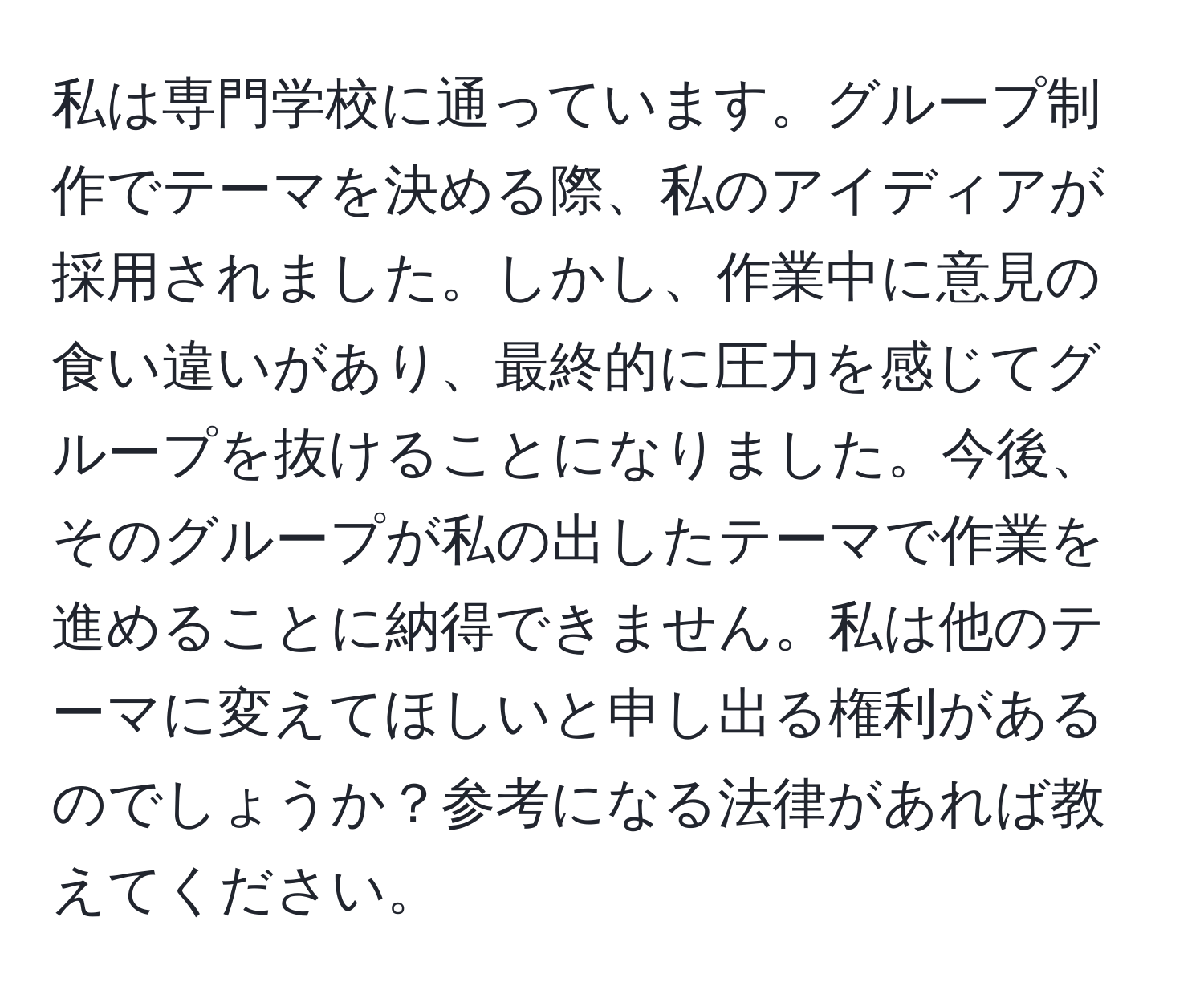 私は専門学校に通っています。グループ制作でテーマを決める際、私のアイディアが採用されました。しかし、作業中に意見の食い違いがあり、最終的に圧力を感じてグループを抜けることになりました。今後、そのグループが私の出したテーマで作業を進めることに納得できません。私は他のテーマに変えてほしいと申し出る権利があるのでしょうか？参考になる法律があれば教えてください。