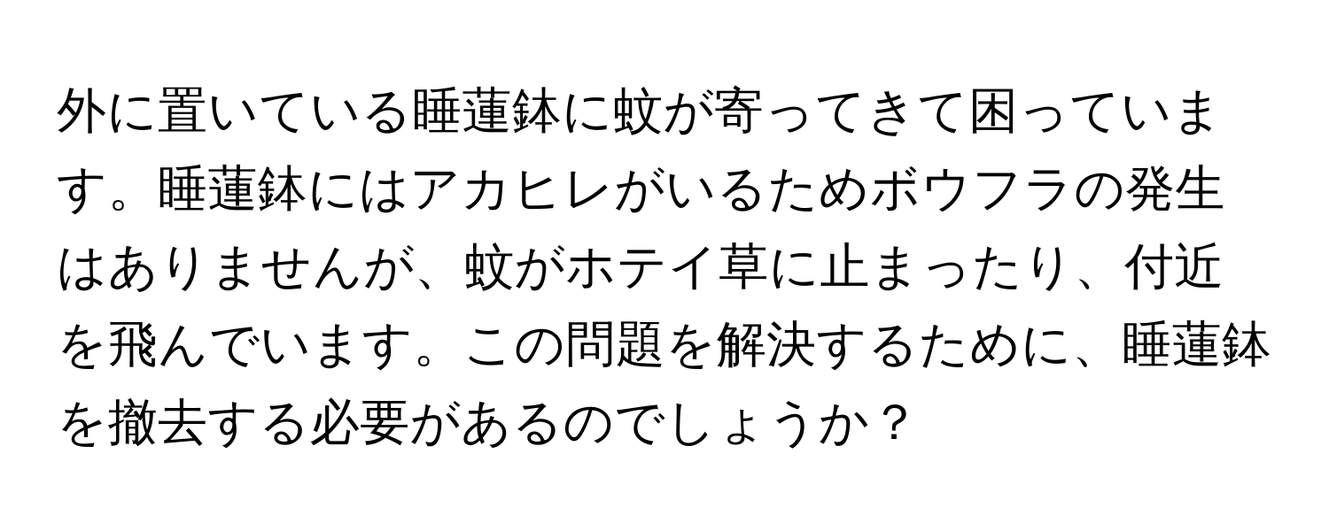 外に置いている睡蓮鉢に蚊が寄ってきて困っています。睡蓮鉢にはアカヒレがいるためボウフラの発生はありませんが、蚊がホテイ草に止まったり、付近を飛んでいます。この問題を解決するために、睡蓮鉢を撤去する必要があるのでしょうか？