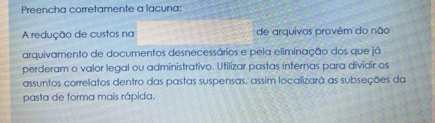 Preencha corretamente a lacuna: 
A redução de custos na de arquivos provém do não 
arquivamento de documentos desnecessários e pela eliminação dos que já 
perderam o valor legal ou administrativo. Utilizar pastas internas para dividir os 
assuntos correlatos dentro das pastas suspensas, assim localizará as subseções da 
pasta de forma mais rápida.