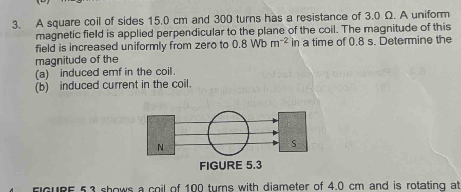 A square coil of sides 15.0 cm and 300 turns has a resistance of 3.0 Ω. A uniform 
magnetic field is applied perpendicular to the plane of the coil. The magnitude of this 
field is increased uniformly from zero to 0.8Wbm^(-2) in a time of 0.8 s. Determine the 
magnitude of the 
(a) induced emf in the coil. 
(b) induced current in the coil. 
FIGURE 5.3 shows a coil of 100 turns with diameter of 4.0 cm and is rotating at