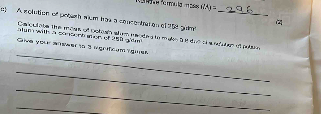 Relátive formula mas (M_r)=
c) A solution of potash alum has a concentration of 258g/dm^3 _ 
(2) 
alum with a concentration of 258g/dm^3
Calculate the mass of potash alum needed to make 0.8dm^3 of a solution of potash 
_ 
Give your answer to 3 significant figures. 
_ 
_ 
_