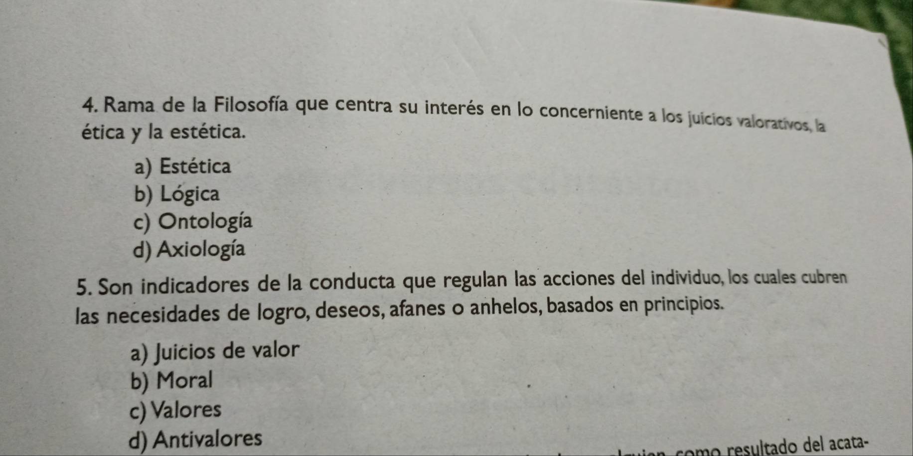 Rama de la Filosofía que centra su interés en lo concerniente a los juicios valorativos, la
ética y la estética.
a) Estética
b) Lógica
c) Ontología
d) Axiología
5. Son indicadores de la conducta que regulan las acciones del individuo, los cuales cubren
las necesidades de logro, deseos, afanes o anhelos, basados en principios.
a) Juicios de valor
b) Moral
c) Valores
d) Antivalores
omo resultado del acata-