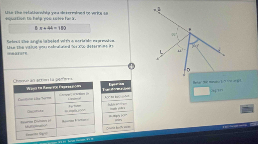 Use the relationship you determined to write an
equation to help you solve for x.
8x+44=180
Select the angle labeled with a variable expression.
Use the value you calculated for ✗to determine its
measure. 
perform.
Equation 
Transformations
Add to both sides degrees
Subtract from
both sides
Multiply both
sides
Divide both sides
pS Carlyla
= 3 3.14 Server