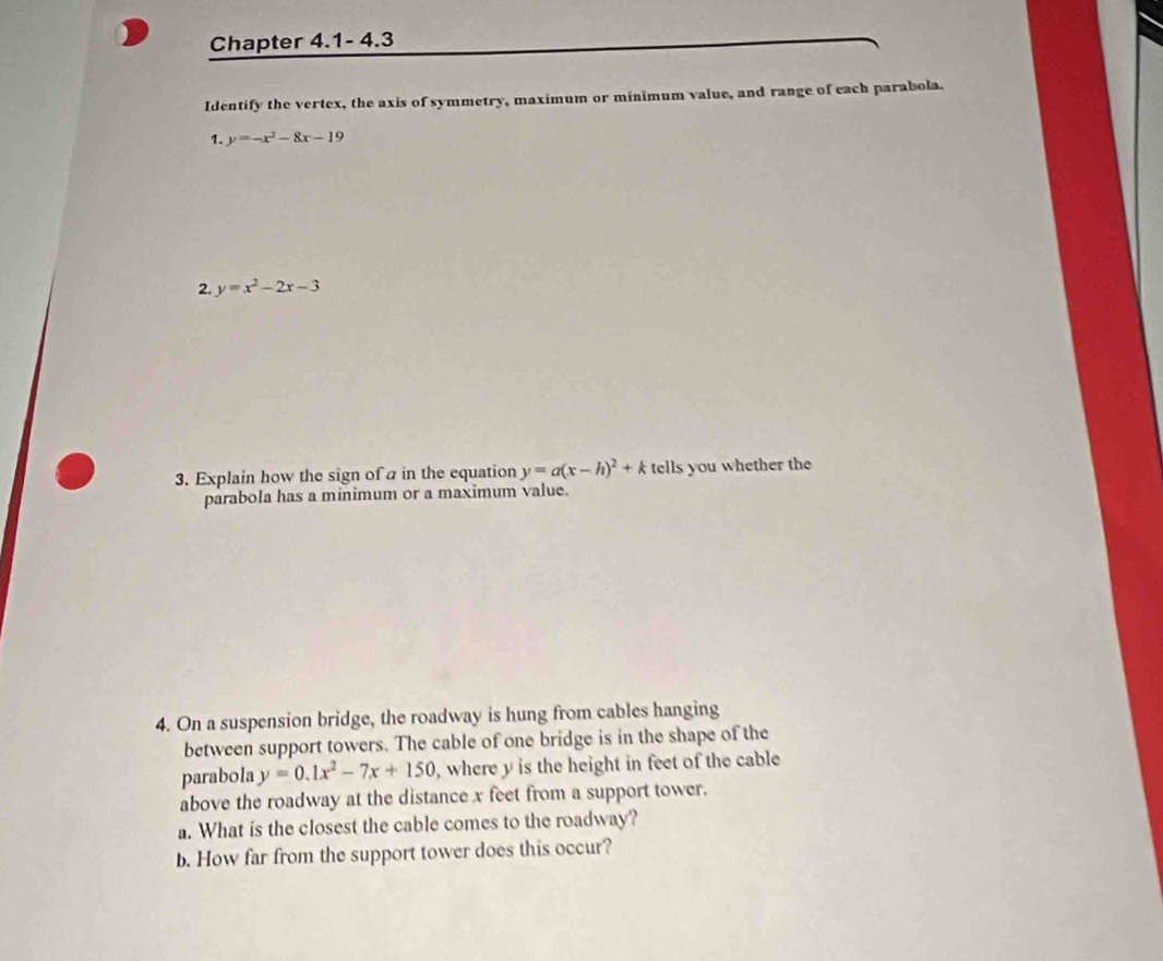 Chapter 4.1- 4.3 
Identify the vertex, the axis of symmetry, maximum or minimum value, and range of each parabola. 
1. y=-x^2-8x-19
2. y=x^2-2x-3
3. Explain how the sign of a in the equation y=a(x-h)^2+k tells you whether the 
parabola has a minimum or a maximum value. 
4. On a suspension bridge, the roadway is hung from cables hanging 
between support towers. The cable of one bridge is in the shape of the 
parabola y=0.1x^2-7x+150 , where y is the height in feet of the cable 
above the roadway at the distance x feet from a support tower. 
a. What is the closest the cable comes to the roadway? 
b. How far from the support tower does this occur?