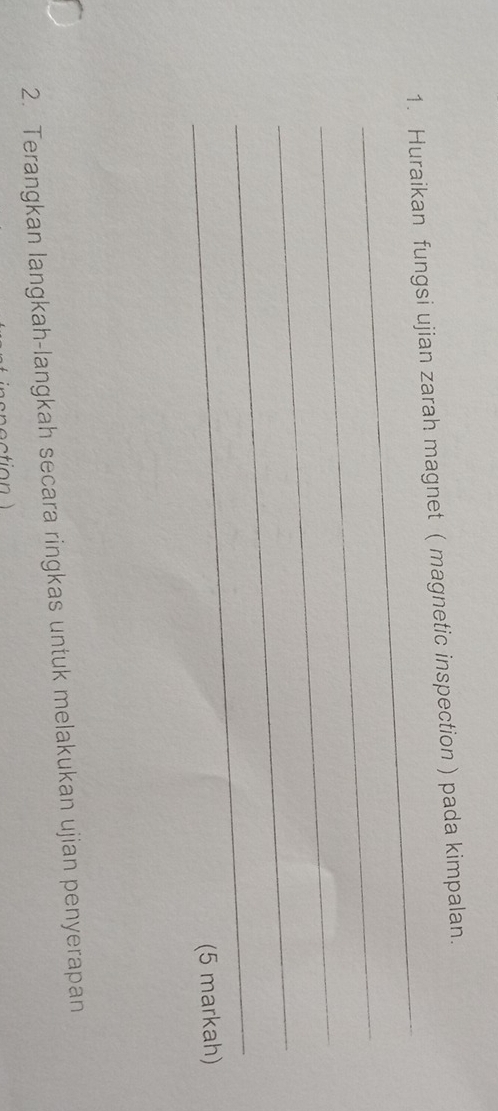 Huraikan fungsi ujian zarah magnet ( magnetic inspection ) pada kimpalan. 
_ 
_ 
_ 
_ 
(5 markah) 
2. Terangkan langkah-langkah secara ringkas untuk melakukan ujian penyerapan