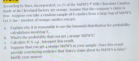 According to Mars, Incorporated, 20.5% of the M&M’S ® Milk Chocolate Candies 
made at its Cleveland factory are orange. Assume that the company’s claim is 
true. Suppose you take a random sample of 8 candies from a large bag of M&M'S. 
Let X the = number of orange candies you get. 
a. Explain why it is reasonable to use the binomial distribution for probability 
calculations involving X. 
b. What's the probability that you get 3 orange M&M'S? 
c. Calculate P(X≥ 4). Interpret this result. 
d. Suppose that you get 4 orange M&M'S in your sample. Does this result 
provide convincing evidence that Mars's claim about its M&M'S is false? 
Justify your answer.