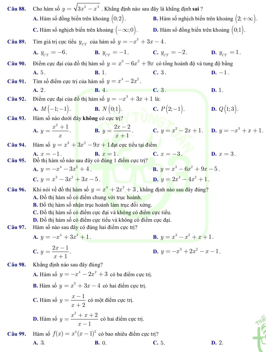 Cho hàm số y=sqrt(3x^2-x^3). Khẳng định nào sau đây là khẳng định sai ?
A. Hàm số đồng biến trên khoảng (0;2). B. Hàm số nghịch biến trên khoảng (2;+∈fty ).
C. Hàm số nghịch biến trên khoảng (-∈fty ;0). D. Hàm số đồng biến trên khoảng (0;1).
Câu 89. Tìm giá trị cực tiểu y_CT của hàm số y=-x^3+3x-4.
A. y_CT=-6. y_CT=-1. C. y_CT=-2. D. y_CT=1.
B.
Câu 90. Điểm cực đại của đồ thị hàm số y=x^3-6x^2+9x có tổng hoành độ và tung độ bằng
A. 5 . B. 1. C. 3 . D. - 1 .
Câu 91. Tìm số điểm cực trị của hàm số y=x^4-2x^2.
A. 2 . B. 4 . C. 3 . D. 1.
Câu 92. Điểm cực đại của đồ thị hàm số y=-x^3+3x+1 là:
A. M(-1;-1). B. N(0;1). C. P(2;-1). D. Q(1;3).
Câu 93. Hàm số nào dưới đây không có cực trị?
A. y= (x^2+1)/x . B. y= (2x-2)/x+1 . C. y=x^2-2x+1. D. y=-x^3+x+1.
Câu 94. Hàm số y=x^3+3x^2-9x+1 đạt cực tiểu tại điểm
A. x=-1. B. x=1. C. x=-3. D. x=3.
Câu 95. Đồ thị hàm số nào sau đây có đúng 1 điểm cực trị?
A. y=-x^4-3x^2+4. B. y=x^3-6x^2+9x-5.
C. y=x^3-3x^2+3x-5. D. y=2x^4-4x^2+1.
Câu 96. Khi nói về đồ thị hàm số y=x^4+2x^2+3 , khẳng định nào sau đây đúng?
A. Đồ thị hàm số có điểm chung với trục hoành.
B. Đồ thị hàm số nhận trục hoành làm trục đối xứng.
C. Đồ thị hàm số có điểm cực đại và không có điểm cực tiểu.
D. Đồ thị hàm số có điểm cực tiểu và không có điểm cực đại.
Câu 97. Hàm số nào sau đây có đúng hai điểm cực trị?
A. y=-x^4+3x^2+1. B. y=x^3-x^2+x+1.
C. y= (2x-1)/x+1 .
D. y=-x^3+2x^2-x-1.
Câu 98. Khẳng định nào sau đây đúng?
A. Hàm số y=-x^4-2x^2+3 có ba điểm cực trị.
B. Hàm số y=x^3+3x-4 có hai điểm cực trị.
C. Hàm số y= (x-1)/x+2  có một điểm cực trị.
D. Hàm số y= (x^2+x+2)/x-1  có hai điểm cực trị.
Thậ
Câu 99. Hàm số f(x)=x^4(x-1)^2 có bao nhiêu điểm cực trị?
A. 3. B. (. C. 5. D. 2.