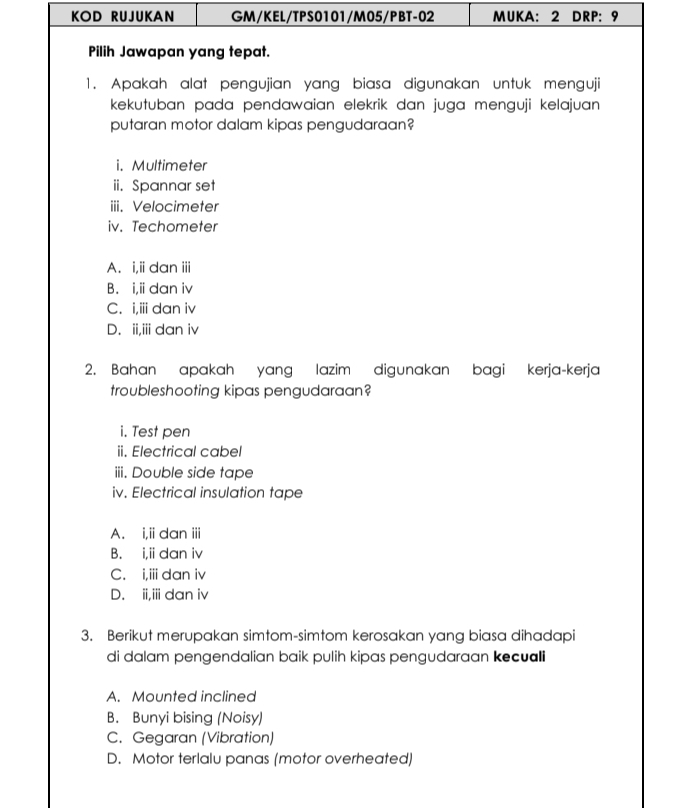 KOD RUJUKAN GM/KEL/TPS0101/M05/PBT-02 MUKA: 2 DRP: 9
Pilih Jawapan yang tepat.
1. Apakah alat pengujian yang biasa digunakan untuk menguji
kekutuban pada pendawaian elekrik dan juga menguji kelajuan 
putaran motor dalam kipas pengudaraan?
i. Multimeter
ii. Spannar set
iii. Velocimeter
iv. Techometer
A. i,ii dan iii
B. i,i dan iv
C. i,iii dan iv
D. ii,iii dan iv
2. Bahan apakah yang lazim digunakan bagi kerja-kerja
troubleshooting kipas pengudaraan?
i. Test pen
ii. Electrical cabel
iii. Double side tape
iv. Electrical insulation tape
A. i,iidan iii
B. i,i dan iv
C. i,ii dan iv
D. ii,iii dan iv
3. Berikut merupakan simtom-simtom kerosakan yang biasa dihadapi
di dalam pengendalian baik pulih kipas pengudaraan kecuali
A. Mounted inclined
B. Bunyi bising (Noisy)
C. Gegaran (Vibration)
D. Motor terlalu panas (motor overheated)