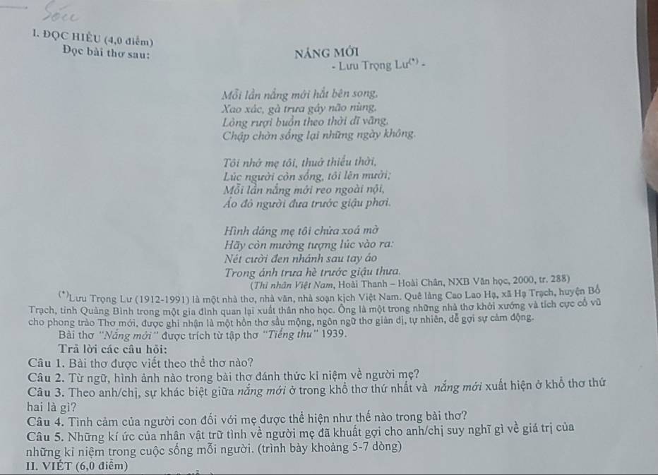 ĐQC HIÊU (4,0 điểm)
Đọc bài thơ sau:
náng mới
- Lưu Trọng Lư(*) -
Mỗi lần nắng mới hắt bên song,
Xao xác, gà trưa gáy não nùng,
Lồng rượi buồn theo thời đĩ văng,
Chập chờn sống lại những ngày không.
Tôi nhớ mẹ tôi, thuở thiếu thời,
Lúc người còn sống, tôi lên mười;
Mỗi lần nắng mới reo ngoài nội,
Áo đỏ người đưa trước giậu phơi.
Hình dáng mẹ tôi chửa xoá mờ
Hy còn mường tượng lúc vào ra:
Nét cười đen nhánh sau tay áo
Trong ánh trưa hè trước giậu thưa.
(Thì nhân Việt Nam, Hoài Thanh - Hoài Chân, NXB Văn học, 2000, tr. 288)
(**Lưu Trọng Lư (1912-1991) là một nhà thơ, nhà văn, nhà soạn kịch Việt Nam. Quê làng Cao Lao Hạ, xã Hạ Trạch, huyện Bổ
Trạch, tỉnh Quảng Bình trong một gia đình quan lại xuất thân nho học. Ông là một trong những nhà thơ khởi xướng và tích cực cổ vũ
cho phong trào Thơ mới, được ghi nhận là một hồn thơ sầu mộng, ngôn ngữ thơ giản dị, tự nhiên, dể gợi sự cảm động.
Bài thơ ''Nắng mới '' được trích từ tập thơ ''Tiểng thu'' 1939.
Trả lời các câu hỏi:
Câu 1. Bài thơ được viết theo thể thơ nào?
Câu 2. Từ ngữ, hình ảnh nào trong bài thơ đánh thức kỉ niệm về người mẹ?
Câu 3. Theo anh/chị, sự khác biệt giữa nắng mới ở trong khổ thơ thứ nhất và nắng mới xuất hiện ở khổ thơ thứ
hai là gì?
Câu 4. Tình cảm của người con đối với mẹ được thể hiện như thế nào trong bài thơ?
Câu 5. Những kí ức của nhân vật trữ tình về người mẹ đã khuất gợi cho anh/chị suy nghĩ gì về giá trị của
những kỉ niệm trong cuộc sống mỗi người. (trình bày khoảng 5-7 dòng)
II. VIÉT (6,0 điểm)