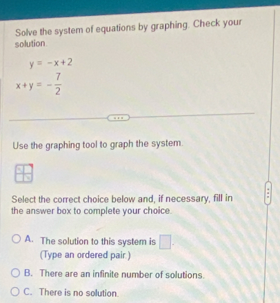 Solve the system of equations by graphing. Check your
solution
y=-x+2
x+y=- 7/2 
Use the graphing tool to graph the system.
Select the correct choice below and, if necessary, fill in
the answer box to complete your choice.
A. The solution to this system is □. 
(Type an ordered pair.)
B. There are an infinite number of solutions.
C. There is no solution.