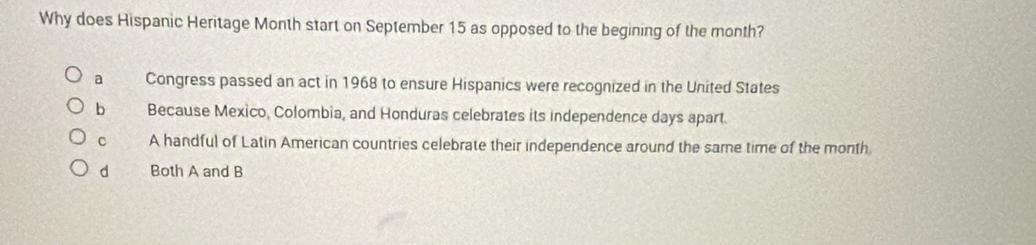 Why does Hispanic Heritage Month start on September 15 as opposed to the begining of the month?
a Congress passed an act in 1968 to ensure Hispanics were recognized in the United States
b Because Mexico, Colombia, and Honduras celebrates its independence days apart.
C A handful of Latin American countries celebrate their independence around the same time of the month
d Both A and B