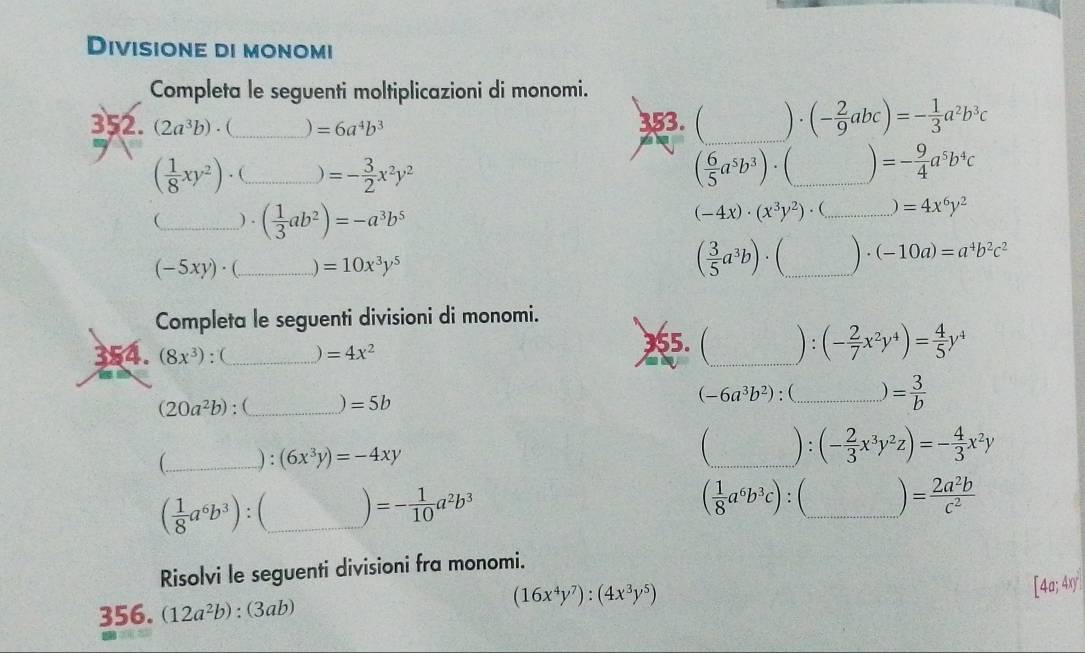 Divisione di monomi
Completa le seguenti moltiplicazioni di monomi.
_
352...(2a^3b). 1 _ =6a^4b^3 353.  1/-  · (- 2/9 abc)=- 1/3 a^2b^3c
( 1/8 xy^2). (_ )=- 3/2 x^2y^2
( 6/5 a^5b^3)· (_ )=- 9/4 a^5b^4c _
_ ) . ( 1/3 ab^2)=-a^3b^5
(-4x)· (x^3y^2). (_ =4x^6y^2
(-5xy)· _ =10x^3y^5
( 3/5 a^3b)· (_ )· (-10a)=a^4b^2c^2 _
Completa le seguenti divisioni di monomi.
354. (8x^3) : ( _ =4x^2
55. Ca,b^3/2 _ ) : (- 2/7 x^2y^4)= 4/5 y^4
(20a^2b) : (_ =5b (-6a^3b^2) : (_ ) = 3/b 
 _): (6x^3y)=-4xy _ ) : (- 2/3 x^3y^2z)=- 4/3 x^2y
( 1/8 a^6b^3c)
( 1/8 a^6b^3): _ )=- 1/10 a^2b^3 : (_ = 2a^2b/c^2 
Risolvi le seguenti divisioni fra monomi.
356. (12a^2b) : (3ab) (16x^4y^7):(4x^3y^5)
[4a;4xy]^2